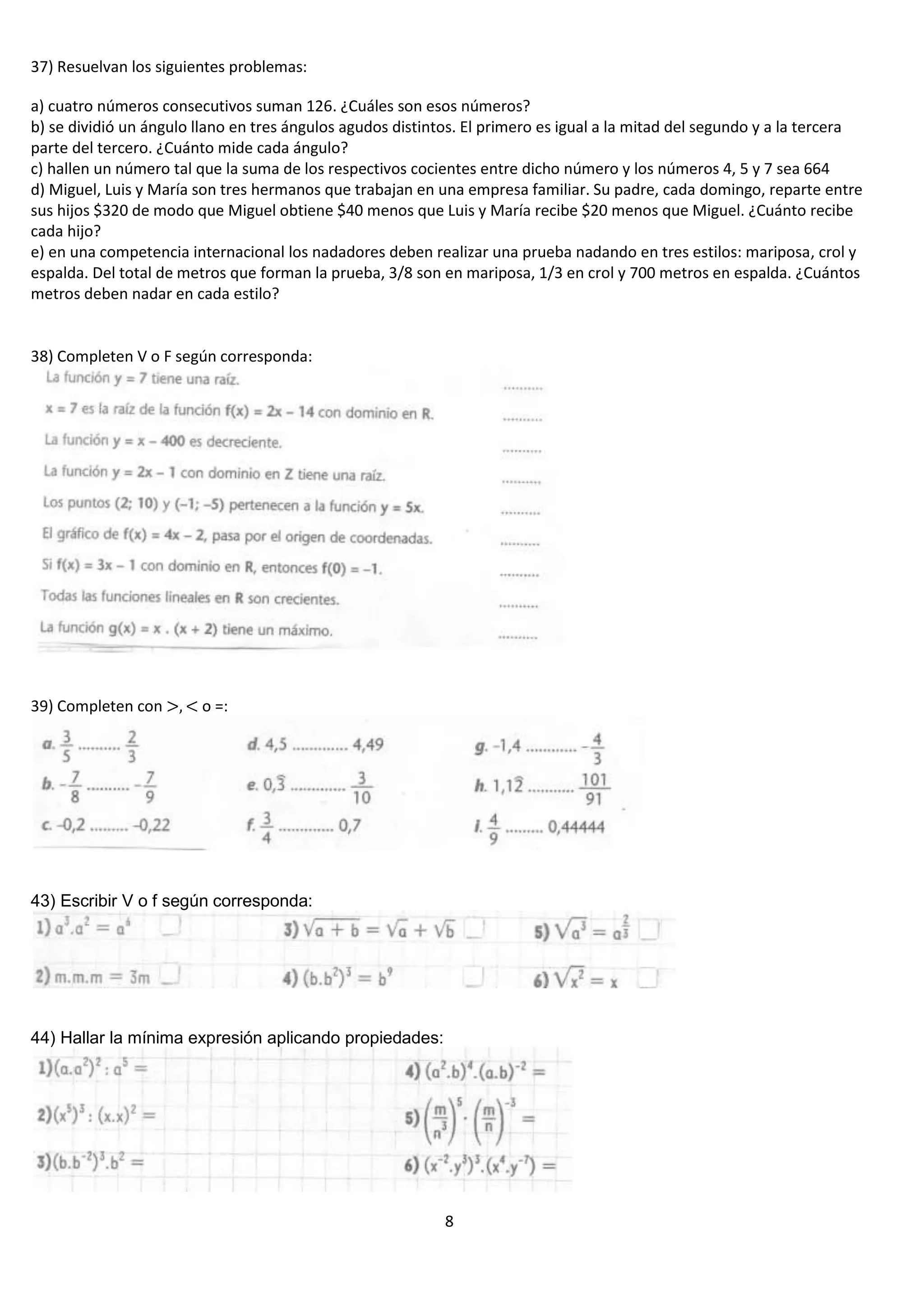 37) Resuelvan los siguientes problemas:
a) cuatro números consecutivos suman 126. ¿Cuáles son esos números?
b) se dividió un ángulo llano en tres ángulos agudos distintos. El primero es igual a la mitad del segundo y a la tercera
parte del tercero. ¿Cuánto mide cada ángulo?
c) hallen un número tal que la suma de los respectivos cocientes entre dicho número y los números 4, 5 y 7 sea 664
d) Miguel, Luis y María son tres hermanos que trabajan en una empresa familiar. Su padre, cada domingo, reparte entre
sus hijos $320 de modo que Miguel obtiene $40 menos que Luis y María recibe $20 menos que Miguel. ¿Cuánto recibe
cada hijo?
e) en una competencia internacional los nadadores deben realizar una prueba nadando en tres estilos: mariposa, crol y
espalda. Del total de metros que forman la prueba, 3/8 son en mariposa, 1/3 en crol y 700 metros en espalda. ¿Cuántos
metros deben nadar en cada estilo?

38) Completen V o F según corresponda:

39) Completen con

o =:

43) Escribir V o f según corresponda:

44) Hallar la mínima expresión aplicando propiedades:

8

 