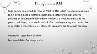 El auge de la RSE
En la década comprendida entre el 2000 y 2010, la RSE encuentra su vínculo
con el denominado desarrollo sostenible, incorporando a los actores
privados en la búsqueda del cuidado ambiental e involucramiento de los
grupos de interés, pasando de ser la RSE un medio para lograr el desarrollo
sustentable a convertirse en el elemento promotor del desarrollo humano.
Desarrollo sostenible – publico
Responsabilidad Social-- privado
 