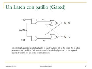 Un Latch con gatillo (Gated)




        En este latch, cuando la señal del gate es inactiva, tanto SG y RG serán 0 y el latch
        permanece sin cambios. Únicamente cuando la señal del gate es 1 el latch podrá
        recibir el valor 0 ó 1 así como el latch anterior.




Manrique © 2005                            Sistemas Digitales II                                17
 