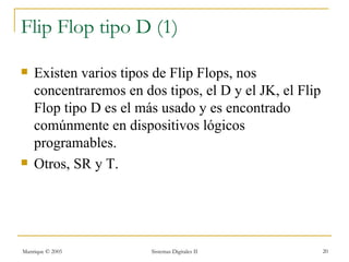 Flip Flop tipo D (1)

   Existen varios tipos de Flip Flops, nos
    concentraremos en dos tipos, el D y el JK, el Flip
    Flop tipo D es el más usado y es encontrado
    comúnmente en dispositivos lógicos
    programables.
   Otros, SR y T.




Manrique © 2005         Sistemas Digitales II            20
 