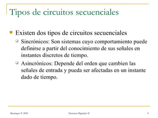 Tipos de circuitos secuenciales

   Existen dos tipos de circuitos secuenciales
        Sincrónicos: Son sistemas cuyo comportamiento puede
         definirse a partir del conocimiento de sus señales en
         instantes discretos de tiempo.
        Asincrónicos: Depende del orden que cambien las
         señales de entrada y pueda ser afectadas en un instante
         dado de tiempo.




Manrique © 2005              Sistemas Digitales II                 4
 