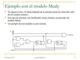 Ejemplo con el modelo Mealy
   En algunos casos, la salida depende de la entrada actual así como del valor
    de los estados actuales.
   Este tipo de circuitos son clasificados como sistemas secuenciales de
    modelo Mealy.
   Un ejemplo de este modelo es este sistema.




Manrique © 2005                   Sistemas Digitales II                       44
 