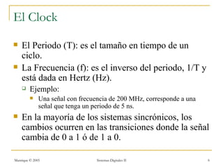 El Clock
   El Periodo (T): es el tamaño en tiempo de un
    ciclo.
   La Frecuencia (f): es el inverso del periodo, 1/T y
    está dada en Hertz (Hz).
        Ejemplo:
             Una señal con frecuencia de 200 MHz, corresponde a una
              señal que tenga un periodo de 5 ns.
   En la mayoría de los sistemas sincrónicos, los
    cambios ocurren en las transiciones donde la señal
    cambia de 0 a 1 ó de 1 a 0.

Manrique © 2005                   Sistemas Digitales II                6
 