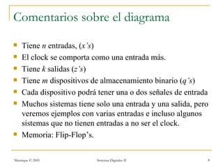Comentarios sobre el diagrama
   Tiene n entradas, (x’s)
   El clock se comporta como una entrada más.
   Tiene k salidas (z’s)
   Tiene m dispositivos de almacenamiento binario (q’s)
   Cada dispositivo podrá tener una o dos señales de entrada
   Muchos sistemas tiene solo una entrada y una salida, pero
    veremos ejemplos con varias entradas e incluso algunos
    sistemas que no tienen entradas a no ser el clock.
   Memoria: Flip-Flop’s.

Manrique © 2005           Sistemas Digitales II             8
 