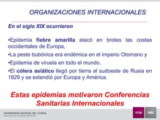 En el siglo XIX ocurrieron
•Epidemia fiebre amarilla atacó en brotes las costas
occidentales de Europa,
•La peste bubónica era endémica en el imperio Otomano y
•Epidemia de viruela en todo el mundo.
•El cólera asiático llegó por tierra al sudoeste de Rusia en
1829 y se extendió por Europa y América.
Estas epidemias motivaron Conferencias
Sanitarias Internacionales
ORGANIZACIONES INTERNACIONALES
 