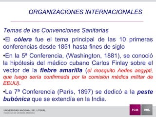 Temas de las Convenciones Sanitarias
•El cólera fue el tema principal de las 10 primeras
conferencias desde 1851 hasta fines de siglo
•En la 5ª Conferencia, (Washington, 1881), se conoció
la hipótesis del médico cubano Carlos Finlay sobre el
vector de la fiebre amarilla (el mosquito Aedes aegypti,
que luego sería confirmada por la comisión médica militar de
EEUU).
•La 7ª Conferencia (París, 1897) se dedicó a la peste
bubónica que se extendía en la India.
ORGANIZACIONES INTERNACIONALES
 