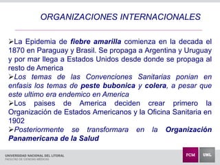 La Epidemia de fiebre amarilla comienza en la decada el
1870 en Paraguay y Brasil. Se propaga a Argentina y Uruguay
y por mar llega a Estados Unidos desde donde se propaga al
resto de America
Los temas de las Convenciones Sanitarias ponian en
enfasis los temas de peste bubonica y colera, a pesar que
este ultimo era endemico en America
Los paises de America deciden crear primero la
Organización de Estados Americanos y la Oficina Sanitaria en
1902
Posteriormente se transformara en la Organización
Panamericana de la Salud
ORGANIZACIONES INTERNACIONALES
 