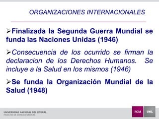 ORGANIZACIONES INTERNACIONALES
Fina
FF
Finalizada la Segunda Guerra Mundial se
funda las Naciones Unidas (1946)
Consecuencia de los ocurrido se firman la
declaracion de los Derechos Humanos. Se
incluye a la Salud en los mismos (1946)
Se funda la Organización Mundial de la
Salud (1948)
 