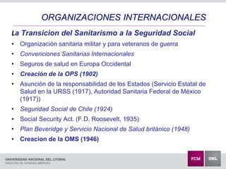 La Transicion del Sanitarismo a la Seguridad Social
• Organización sanitaria militar y para veteranos de guerra
• Convenciones Sanitarias Internacionales
• Seguros de salud en Europa Occidental
• Creación de la OPS (1902)
• Asunción de la responsabilidad de los Estados (Servicio Estatal de
Salud en la URSS (1917), Autoridad Sanitaria Federal de México
(1917))
• Seguridad Social de Chile (1924)
• Social Security Act. (F.D. Roosevelt, 1935)
• Plan Beveridge y Servicio Nacional de Salud británico (1948)
• Creacion de la OMS (1946)
ORGANIZACIONES INTERNACIONALES
 