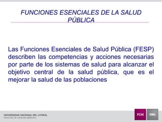 Las Funciones Esenciales de Salud Pública (FESP)
describen las competencias y acciones necesarias
por parte de los sistemas de salud para alcanzar el
objetivo central de la salud pública, que es el
mejorar la salud de las poblaciones
FUNCIONES ESENCIALES DE LA SALUD
PÚBLICA
 