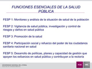 FUNCIONES ESENCIALES DE LA SALUD
PÚBLICA
FESP 1: Monitoreo y análisis de la situación de salud de la población
FESP 2: Vigilancia de salud pública, investigación y control de
riesgos y daños en salud pública
FESP 3: Promoción de la salud
FESP 4: Participación social y refuerzo del poder de los ciudadanos
sanitaria nacional en salud
FESP 5: Desarrollo de políticas, planes y capacidad de gestión que
apoyen los esfuerzos en salud pública y contribuyan a la rectoría
 