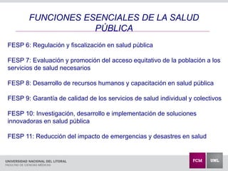 FUNCIONES ESENCIALES DE LA SALUD
PÚBLICA
FESP 6: Regulación y fiscalización en salud pública
FESP 7: Evaluación y promoción del acceso equitativo de la población a los
servicios de salud necesarios
FESP 8: Desarrollo de recursos humanos y capacitación en salud pública
FESP 9: Garantía de calidad de los servicios de salud individual y colectivos
FESP 10: Investigación, desarrollo e implementación de soluciones
innovadoras en salud pública
FESP 11: Reducción del impacto de emergencias y desastres en salud
 
