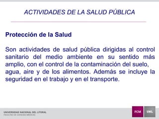 ACTIVIDADES DE LA SALUD PÚBLICA
Protección de la Salud
Son actividades de salud pública dirigidas al control
sanitario del medio ambiente en su sentido más
amplio, con el control de la contaminación del suelo,
agua, aire y de los alimentos. Además se incluye la
seguridad en el trabajo y en el transporte.
 