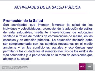 ACTIVIDADES DE LA SALUD PÚBLICA
Promoción de la Salud
Son actividades que intentan fomentar la salud de los
individuos y colectividades, promoviendo la adopción de estilos
de vida saludables, mediante intervenciones de educación
sanitaria a través de medios de comunicación de masas, en las
escuelas y en atención primaria. La educación sanitaria debe
ser complementada con los cambios necesarios en el medio
ambiente y en las condiciones sociales y económicas que
permitan a los ciudadanos el ejercicio efectivo de los estilos de
vida saludables y la participación en la toma de decisiones que
afecten a su salud
 
