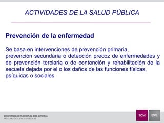 ACTIVIDADES DE LA SALUD PÚBLICA
Prevención de la enfermedad
Se basa en intervenciones de prevención primaria,
prevención secundaria o detección precoz de enfermedades y
de prevención terciaria o de contención y rehabilitación de la
secuela dejada por el o los daños de las funciones físicas,
psíquicas o sociales.
 