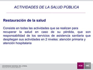 ACTIVIDADES DE LA SALUD PÚBLICA
Restauración de la salud
Consiste en todas las actividades que se realizan para
recuperar la salud en caso de su pérdida, que son
responsabilidad de los servicios de asistencia sanitaria que
despliegan sus actividades en 2 niveles: atención primaria y
atención hospitalaria
 