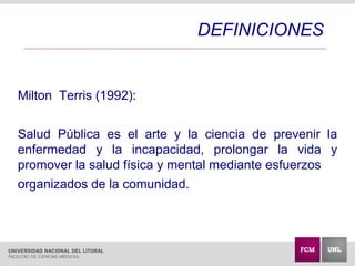 Milton Terris (1992):
Salud Pública es el arte y la ciencia de prevenir la
enfermedad y la incapacidad, prolongar la vida y
promover la salud física y mental mediante esfuerzos
organizados de la comunidad.
DEFINICIONES
 
