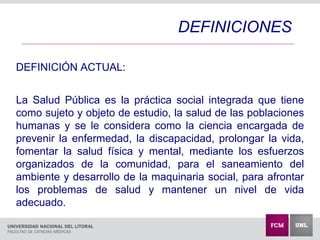 DEFINICIÓN ACTUAL:
La Salud Pública es la práctica social integrada que tiene
como sujeto y objeto de estudio, la salud de las poblaciones
humanas y se le considera como la ciencia encargada de
prevenir la enfermedad, la discapacidad, prolongar la vida,
fomentar la salud física y mental, mediante los esfuerzos
organizados de la comunidad, para el saneamiento del
ambiente y desarrollo de la maquinaria social, para afrontar
los problemas de salud y mantener un nivel de vida
adecuado.
DEFINICIONES
 