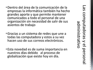 Dentro del área de la comunicación de la
 empresas la informática también ha hecho
 grandes aporte y que permite mantener
 comunicados a todo el personal de una
 organización sin necesidad de salir de sus
 asientos de trabajo

Gracias a un sistema de redes que une a
 todas las computadora y estos a su vez
 hacen uso de sus correos electrónicos.

Esta novedad es de suma importancia en
 nuestros días debido al proceso de
 globalización que existe hoy en día.
 