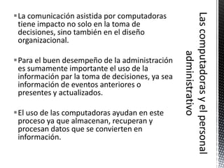 La comunicación asistida por computadoras
 tiene impacto no solo en la toma de
 decisiones, sino también en el diseño
 organizacional.

Para el buen desempeño de la administración
 es sumamente importante el uso de la
 información par la toma de decisiones, ya sea
 información de eventos anteriores o
 presentes y actualizados.

El uso de las computadoras ayudan en este
 proceso ya que almacenan, recuperan y
 procesan datos que se convierten en
 información.
 