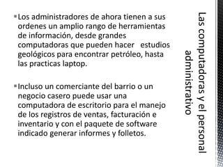 Los administradores de ahora tienen a sus
 ordenes un amplio rango de herramientas
 de información, desde grandes
 computadoras que pueden hacer estudios
 geológicos para encontrar petróleo, hasta
 las practicas laptop.

Incluso un comerciante del barrio o un
 negocio casero puede usar una
 computadora de escritorio para el manejo
 de los registros de ventas, facturación e
 inventario y con el paquete de software
 indicado generar informes y folletos.
 