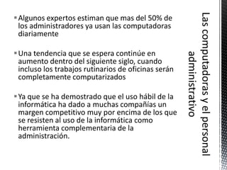 Algunos expertos estiman que mas del 50% de
 los administradores ya usan las computadoras
 diariamente

Una tendencia que se espera continúe en
 aumento dentro del siguiente siglo, cuando
 incluso los trabajos rutinarios de oficinas serán
 completamente computarizados

Ya que se ha demostrado que el uso hábil de la
 informática ha dado a muchas compañías un
 margen competitivo muy por encima de los que
 se resisten al uso de la informática como
 herramienta complementaria de la
 administración.
 