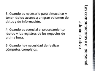 3. Cuando es necesario para almacenar y
tener rápido acceso a un gran volumen de
datos y de información.

4. Cuando es esencial el procesamiento
rápido y los registros de los negocios de
ultima hora.

5. Cuando hay necesidad de realizar
cómputos complejos.
 