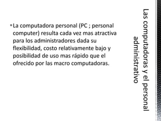 La computadora personal (PC ; personal
 computer) resulta cada vez mas atractiva
 para los administradores dada su
 flexibilidad, costo relativamente bajo y
 posibilidad de uso mas rápido que el
 ofrecido por las macro computadoras.
 