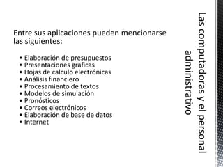 Entre sus aplicaciones pueden mencionarse
las siguientes:
 • Elaboración de presupuestos
 • Presentaciones graficas
 • Hojas de calculo electrónicas
 • Análisis financiero
 • Procesamiento de textos
 • Modelos de simulación
 • Pronósticos
 • Correos electrónicos
 • Elaboración de base de datos
 • Internet
 