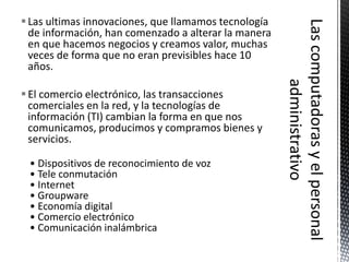  Las ultimas innovaciones, que llamamos tecnología
  de información, han comenzado a alterar la manera
  en que hacemos negocios y creamos valor, muchas
  veces de forma que no eran previsibles hace 10
  años.

 El comercio electrónico, las transacciones
  comerciales en la red, y la tecnologías de
  información (TI) cambian la forma en que nos
  comunicamos, producimos y compramos bienes y
  servicios.

 • Dispositivos de reconocimiento de voz
 • Tele conmutación
 • Internet
 • Groupware
 • Economía digital
 • Comercio electrónico
 • Comunicación inalámbrica
 