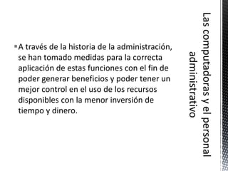 A través de la historia de la administración,
 se han tomado medidas para la correcta
 aplicación de estas funciones con el fin de
 poder generar beneficios y poder tener un
 mejor control en el uso de los recursos
 disponibles con la menor inversión de
 tiempo y dinero.
 