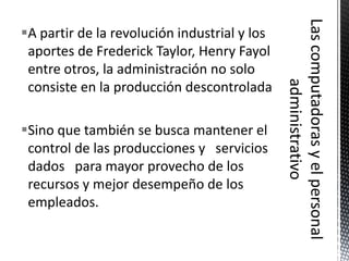 A partir de la revolución industrial y los
 aportes de Frederick Taylor, Henry Fayol
 entre otros, la administración no solo
 consiste en la producción descontrolada

Sino que también se busca mantener el
 control de las producciones y servicios
 dados para mayor provecho de los
 recursos y mejor desempeño de los
 empleados.
 