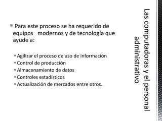  Para este proceso se ha requerido de
 equipos modernos y de tecnología que
 ayude a:

  Agilizar el proceso de uso de información
  Control de producción
  Almacenamiento de datos
  Controles estadísticos
  Actualización de mercados entre otros.
 