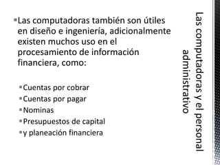 Las computadoras también son útiles
 en diseño e ingeniería, adicionalmente
 existen muchos uso en el
 procesamiento de información
 financiera, como:

 Cuentas por cobrar
 Cuentas por pagar
 Nominas
 Presupuestos de capital
 y planeación financiera
 