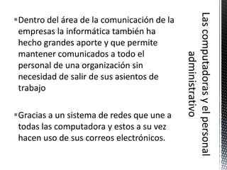 Dentro del área de la comunicación de la
 empresas la informática también ha
 hecho grandes aporte y que permite
 mantener comunicados a todo el
 personal de una organización sin
 necesidad de salir de sus asientos de
 trabajo

Gracias a un sistema de redes que une a
 todas las computadora y estos a su vez
 hacen uso de sus correos electrónicos.
 