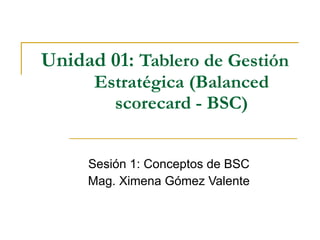 Unidad 01: Tablero de Gestión
      Estratégica (Balanced
        scorecard - BSC)


     Sesión 1: Conceptos de BSC
     Mag. Ximena Gómez Valente
 
