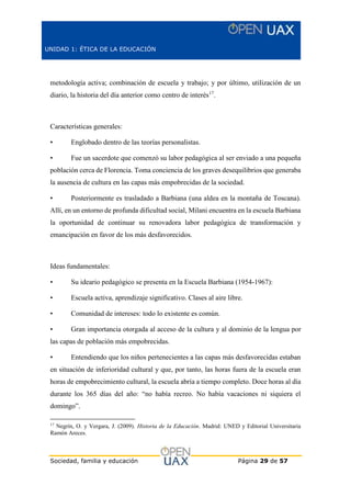 UNIDAD 1: ÉTICA DE LA EDUCACIÓN
Sociedad, familia y educación Página 29 de 57
metodología activa; combinación de escuela y trabajo; y por último, utilización de un
diario, la historia del día anterior como centro de interés17
.
Características generales:
• Englobado dentro de las teorías personalistas.
• Fue un sacerdote que comenzó su labor pedagógica al ser enviado a una pequeña
población cerca de Florencia. Toma conciencia de los graves desequilibrios que generaba
la ausencia de cultura en las capas más empobrecidas de la sociedad.
• Posteriormente es trasladado a Barbiana (una aldea en la montaña de Toscana).
Allí, en un entorno de profunda dificultad social, Milani encuentra en la escuela Barbiana
la oportunidad de continuar su renovadora labor pedagógica de transformación y
emancipación en favor de los más desfavorecidos.
Ideas fundamentales:
• Su ideario pedagógico se presenta en la Escuela Barbiana (1954-1967):
• Escuela activa, aprendizaje significativo. Clases al aire libre.
• Comunidad de intereses: todo lo existente es común.
• Gran importancia otorgada al acceso de la cultura y al dominio de la lengua por
las capas de población más empobrecidas.
• Entendiendo que los niños pertenecientes a las capas más desfavorecidas estaban
en situación de inferioridad cultural y que, por tanto, las horas fuera de la escuela eran
horas de empobrecimiento cultural, la escuela abría a tiempo completo. Doce horas al día
durante los 365 días del año: “no había recreo. No había vacaciones ni siquiera el
domingo”.
17
Negrín, O. y Vergara, J. (2009). Historia de la Educación. Madrid: UNED y Editorial Universitaria
Ramón Areces.
 