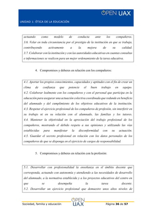 UNIDAD 1: ÉTICA DE LA EDUCACIÓN
Sociedad, familia y educación Página 36 de 57
actuando como modelo de conducta ante los compañeros.
3.6. Velar en toda circunstancia por el prestigio de la institución en que se trabaja,
contribuyendo activamente a la mejora de su calidad.
3.7. Colaborar con la institución y con las autoridades educativas en cuantas consultas
e informaciones se realicen para un mejor ordenamiento de la tarea educativa.
4. Compromisos y deberes en relación con los compañeros:
4.1. Aportar los propios conocimientos, capacidades y aptitudes con el fin de crear un
clima de confianza que potencie el buen trabajo en equipo.
4.2. Colaborar lealmente con los compañeros y con el personal que participa en la
educación para asegurar una actuación colectiva coordinada que redunde en beneficio
del alumnado y del cumplimiento de los objetivos educativos de la institución.
4.3. Respetar el ejercicio profesional de los compañeros de profesión, sin interferir en
su trabajo ni en su relación con el alumnado, las familias y los tutores.
4.4. Mantener la objetividad en la apreciación del trabajo profesional de los
compañeros, mostrando el debido respeto a sus opiniones y utilizando las vías
establecidas para manifestar la disconformidad con su actuación.
4.5. Guardar el secreto profesional en relación con los datos personales de los
compañeros de que se disponga en el ejercicio de cargos de responsabilidad.
5. Compromisos y deberes en relación con la profesión:
5.1. Desarrollar con profesionalidad la enseñanza en el ámbito docente que
corresponda, actuando con autonomía y atendiendo a las necesidades de desarrollo
del alumnado, a la normativa establecida y a los proyectos educativos del centro en
que se desempeña la tarea docente.
5.2. Desarrollar un ejercicio profesional que demuestre unos altos niveles de
 