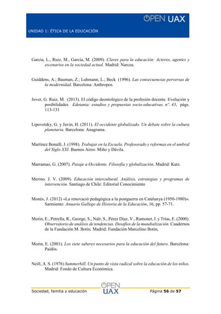 UNIDAD 1: ÉTICA DE LA EDUCACIÓN
Sociedad, familia y educación Página 56 de 57
García, L., Ruiz, M., García, M. (2009). Claves para la educación: Actores, agentes y
escenarios en la sociedad actual. Madrid: Narcea.
Guiddens, A.; Bauman, Z.; Luhmann, L.; Beck (1996). Las consecuencias perversas de
la modernidad. Barcelona: Anthropos.
Jover, G. Ruiz, M. (2013). El código deontológico de la profesión docente. Evolución y
posibilidades. Edetania: estudios y propuestas socio-educativas, nº. 43, págs.
113-131
Lipovetsky, G. y Juvin, H. (2011). El occidente globalizado. Un debate sobre la cultura
planetaria. Barcelona: Anagrama.
Martínez Bonafé, J. (1998). Trabajar en la Escuela. Profesorado y reformas en el umbral
del Siglo XXI. Buenos Aires: Miño y Dávila.
Marramao, G. (2007). Pasaje a Occidente. Filosofía y globalización. Madrid: Katz.
Merino. J. V. (2009). Educación intercultural. Análisis, estrategias y programas de
intervención. Santiago de Chile: Editorial Conocimiento
Monés, J. (2012) «La renovació pedagògica a la postguerra en Catalunya (1950-1980)».
Sarmiento: Anuario Gallego de Historia de la Educación, 16, pp. 57-71.
Morin, E., Petrella, R., George, S., Naïr, S., Pérez Díaz, V., Ramonet, I. y Trías, E. (2000).
Observatorio de análisis de tendencias. Desafíos de la mundialización. Cuadernos
de la Fundación M. Botín. Madrid: Fundación Marcelino Botín,
Morin, E. (2001). Los siete saberes necesarios para la educación del futuro. Barcelona:
Paidós.
Neill, A. S. (1976) Summerhill. Un punto de vista radical sobre la educación de los niños.
Madrid: Fondo de Cultura Económica.
 
