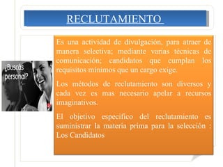 RECLUTAMIENTO  Es una actividad de divulgación, para atraer de manera selectiva; mediante varias técnicas de comunicación; candidatos que cumplan los requisitos mínimos que un cargo exige.  Los métodos de reclutamiento son diversos y cada vez es mas necesario apelar a recursos imaginativos. El objetivo especifico del reclutamiento es suministrar la materia prima para la selección : Los Candidatos 