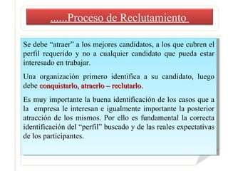 Se debe “atraer” a los mejores candidatos, a los que cubren el perfil requerido y no a cualquier candidato que pueda estar interesado en trabajar. Una organización primero identifica a su candidato, luego debe  conquistarlo, atraerlo – reclutarlo.  Es muy importante la buena identificación de los casos que a la  empresa le interesan e igualmente importante la posterior atracción de los mismos. Por ello es fundamental la correcta identificación del “perfil” buscado y de las reales expectativas de los participantes. ......Proceso de Reclutamiento  