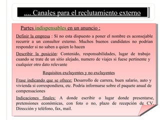 .... Canales para el reclutamiento externo Partes  indispensables  en un anuncio : Definir la empresa  : Si no esta dispuesto a poner el nombre es aconsejable recurrir a un consultor externo. Muchos buenos candidatos no podrían responder si no saben a quien lo hacen Describir la posición : Contenido, responsabilidades, lugar de trabajo cuando se trate de un sitio alejado, numero de viajes si fuese pertinente y cualquier otro dato relevante Requisitos excluyentes y no excluyentes Frase indicando que se ofrece:  Desarrollo de carrera, buen salario, auto y vivienda si correspondiera, etc. Podría informarse sobre el paquete anual de compensaciones Indicaciones finales:  A donde escribir o lugar donde presentarse, pretensiones económicas, con foto o no, plazo de recepción de CV. Dirección y teléfono, fax, mail.  