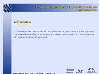 Tema 1: Fundamentos y Antecedentes de lasTema 1: Fundamentos y Antecedentes de las
ComputadorasComputadoras
Actividades:Actividades:
 Investigue las características principales de los instrumentos y las máquinas
que antecedieron a las computadoras y posteriormente realice un cuadro resumen
con los aspectos más importantes.
Esquema
Salir de la
presentaciónAnterior
 