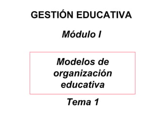GESTIÓN EDUCATIVA Módulo I Modelos de organización educativa Tema 1 