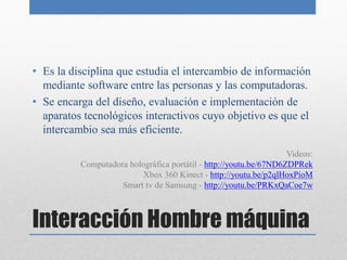 • Es la disciplina que estudia el intercambio de información
  mediante software entre las personas y las computadoras.
• Se encarga del diseño, evaluación e implementación de
  aparatos tecnológicos interactivos cuyo objetivo es que el
  intercambio sea más eficiente.

                                                                   Videos:
          Computadora holográfica portátil - http://youtu.be/67ND6ZDPRek
                         Xbox 360 Kinect - http://youtu.be/p2qlHoxPioM
                    Smart tv de Samsung - http://youtu.be/PRKxQaCoe7w



Interacción Hombre máquina
 