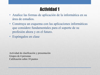 Actividad 1
• Analice las formas de aplicación de la informática en su
  área de estudios.
• Construya un esquema con las aplicaciones informáticas
  que considere fundamentales para el soporte de su
  profesión ahora y en el futuro.
• Expóngalos en clase



Actividad de clasificación y presentación
Grupos de 4 personas
Calificación sobre 10 puntos
 