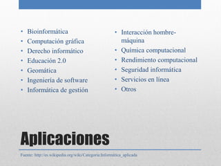 •   Bioinformática                                    • Interacción hombre-
•   Computación gráfica                                 máquina
•   Derecho informático                               • Química computacional
•   Educación 2.0                                     • Rendimiento computacional
•   Geomática                                         • Seguridad informática
•   Ingeniería de software                            • Servicios en línea
•   Informática de gestión                            • Otros




Aplicaciones
Fuente: http://es.wikipedia.org/wiki/Categoría:Informática_aplicada
 