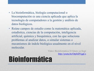 • La bioinformática, biología computacional o
  biocomputación es una ciencia aplicada que aplica la
  tecnología de computadores a la gestión y análisis de
  datos biológicos.
• Reúne campos de estudio como la matemática aplicada,
  estadística, ciencias de la computación, inteligencia
  artificial, química y bioquímica, con las que soluciona
  problemas al analizar datos, o simular sistemas o
  mecanismos de índole biológica usualmente en el nivel
  molecular.
                              Video: Bioinformática El futuro ya llegó
                                        http://youtu.be/OtpfzDVggCs


Bioinformática
 