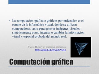 • La computación gráfica o gráficos por ordenador es el
  campo de la informática visual, donde se utilizan
  computadoras tanto para generar imágenes visuales
  sintéticamente como integrar o cambiar la información
  visual y espacial probada del mundo real.


             Video: History of computer animation
                    http://youtu.be/LzZwiLUVaKg




Computación gráfica
 