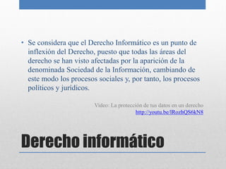• Se considera que el Derecho Informático es un punto de
  inflexión del Derecho, puesto que todas las áreas del
  derecho se han visto afectadas por la aparición de la
  denominada Sociedad de la Información, cambiando de
  este modo los procesos sociales y, por tanto, los procesos
  políticos y jurídicos.

                        Video: La protección de tus datos en un derecho
                                         http://youtu.be/lRozhQS6kN8




Derecho informático
 